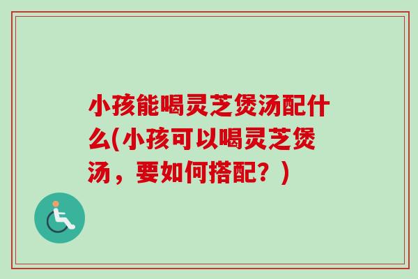 小孩能喝灵芝煲汤配什么(小孩可以喝灵芝煲汤，要如何搭配？)