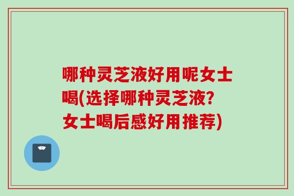 哪种灵芝液好用呢女士喝(选择哪种灵芝液？女士喝后感好用推荐)