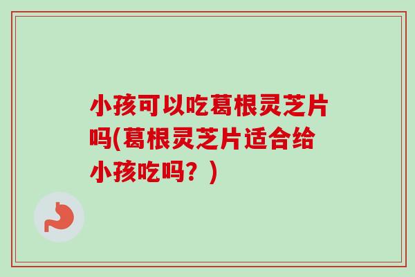 小孩可以吃葛根灵芝片吗(葛根灵芝片适合给小孩吃吗？)