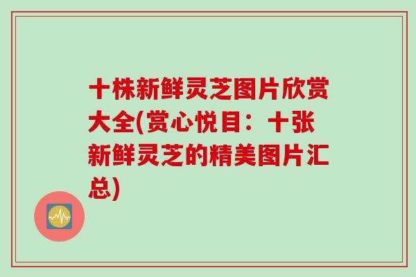 十株新鲜灵芝图片欣赏大全(赏心悦目：十张新鲜灵芝的精美图片汇总)