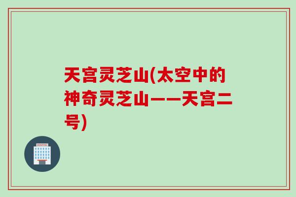 天宫灵芝山(太空中的神奇灵芝山——天宫二号)