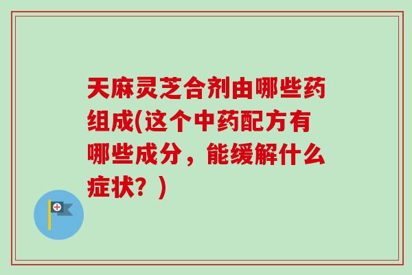 天麻灵芝合剂由哪些药组成(这个配方有哪些成分，能缓解什么症状？)