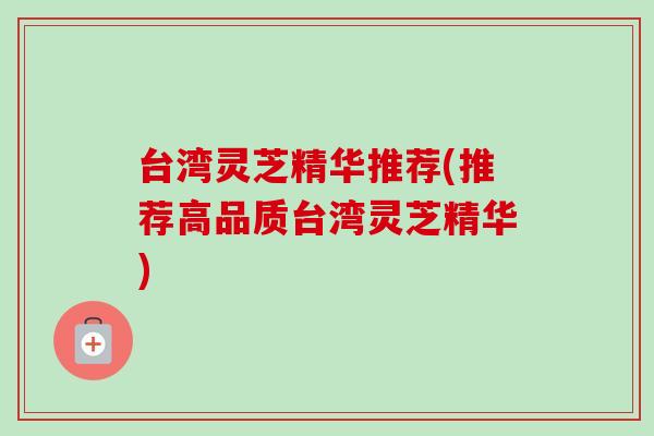 台湾灵芝精华推荐(推荐高品质台湾灵芝精华) 台湾灵芝精华推荐(推荐高品质台湾灵芝精华)