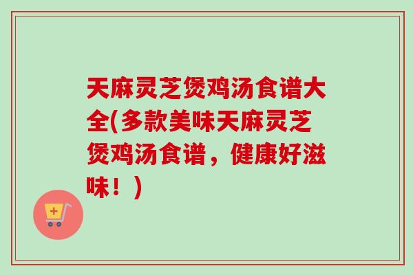 天麻灵芝煲鸡汤食谱大全(多款美味天麻灵芝煲鸡汤食谱，健康好滋味！)