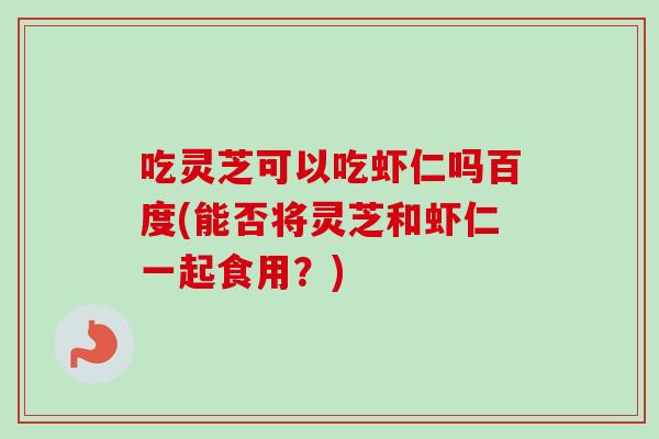 吃灵芝可以吃虾仁吗百度(能否将灵芝和虾仁一起食用？)