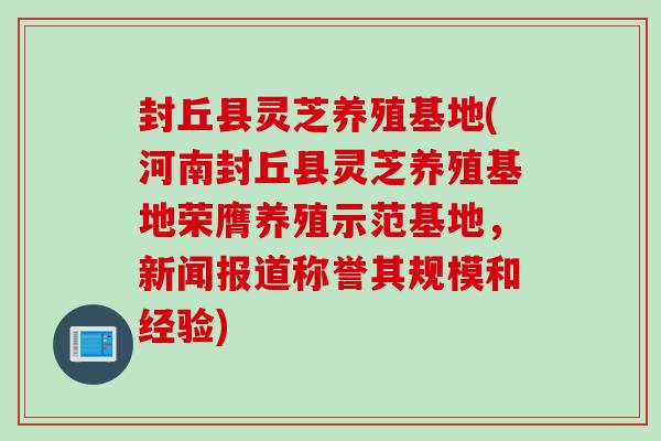 封丘县灵芝养殖基地(河南封丘县灵芝养殖基地荣膺养殖示范基地，新闻报道称誉其规模和经验)