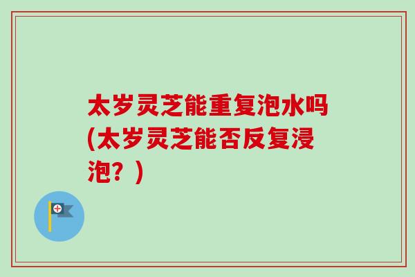 太岁灵芝能重复泡水吗(太岁灵芝能否反复浸泡？)