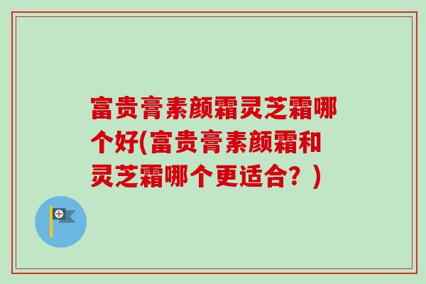 富贵膏素颜霜灵芝霜哪个好(富贵膏素颜霜和灵芝霜哪个更适合？)