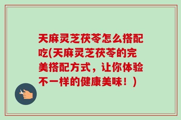 天麻灵芝茯苓怎么搭配吃(天麻灵芝茯苓的完美搭配方式，让你体验不一样的健康美味！)