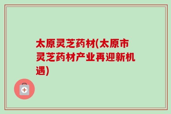 太原灵芝药材(太原市灵芝药材产业再迎新机遇)
