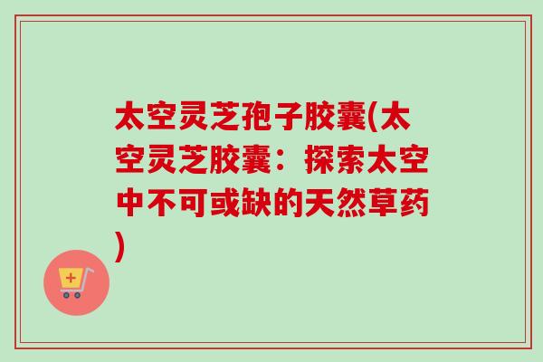 太空灵芝孢子胶囊(太空灵芝胶囊：探索太空中不可或缺的天然草药)