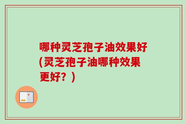 哪种灵芝孢子油效果好(灵芝孢子油哪种效果更好？)