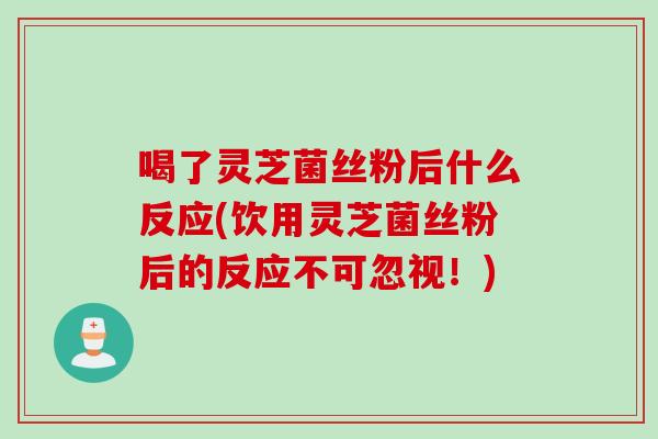 喝了灵芝菌丝粉后什么反应(饮用灵芝菌丝粉后的反应不可忽视！)