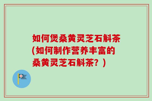如何煲桑黄灵芝石斛茶(如何制作营养丰富的桑黄灵芝石斛茶？)