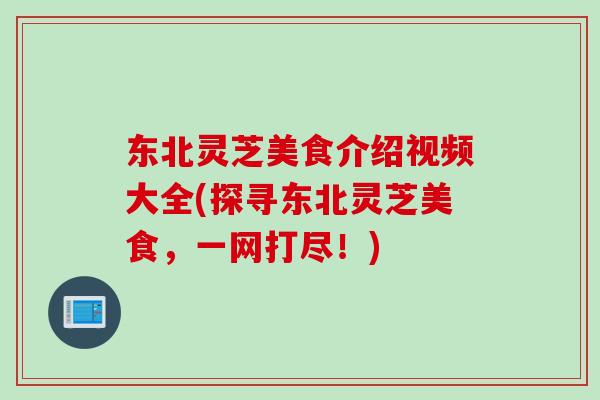 东北灵芝美食介绍视频大全(探寻东北灵芝美食，一网打尽！)