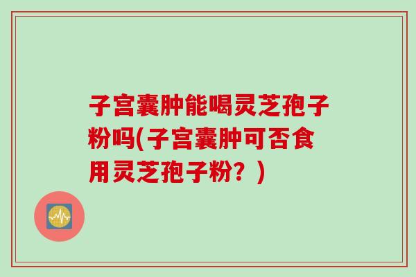 子宫囊肿能喝灵芝孢子粉吗(子宫囊肿可否食用灵芝孢子粉？)