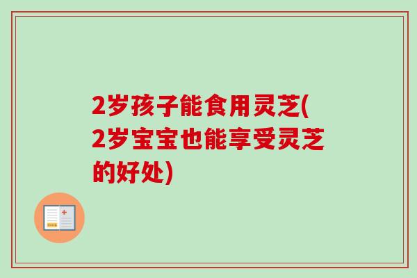 2岁孩子能食用灵芝(2岁宝宝也能享受灵芝的好处)
