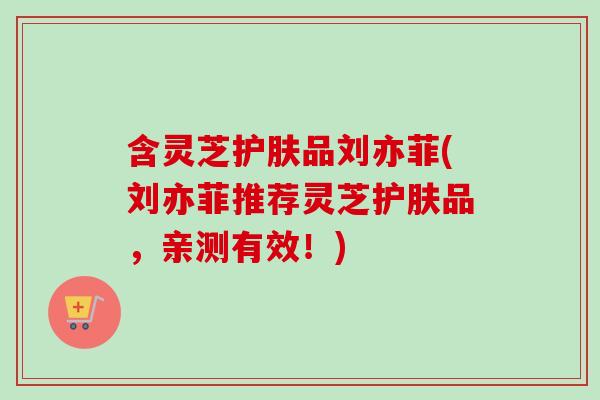 含灵芝护肤品刘亦菲(刘亦菲推荐灵芝护肤品，亲测有效！)