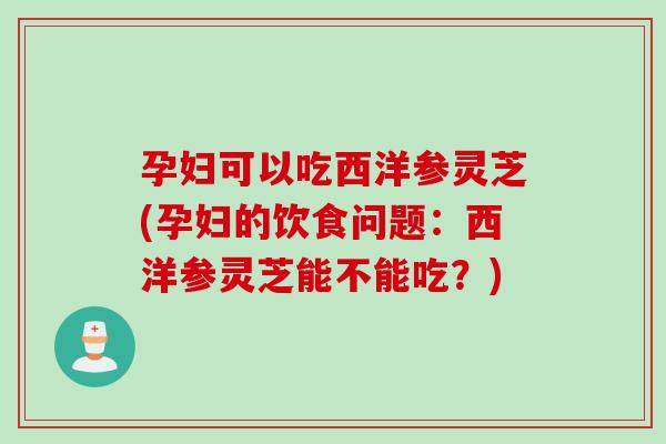 孕妇可以吃西洋参灵芝(孕妇的饮食问题：西洋参灵芝能不能吃？)