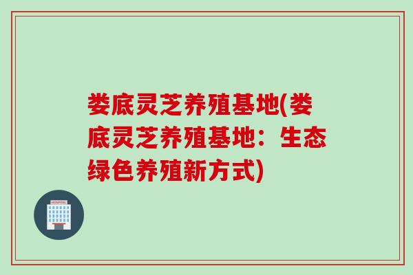 娄底灵芝养殖基地(娄底灵芝养殖基地：生态绿色养殖新方式)