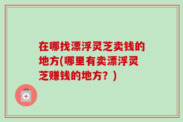 在哪找漂浮灵芝卖钱的地方(哪里有卖漂浮灵芝赚钱的地方？)