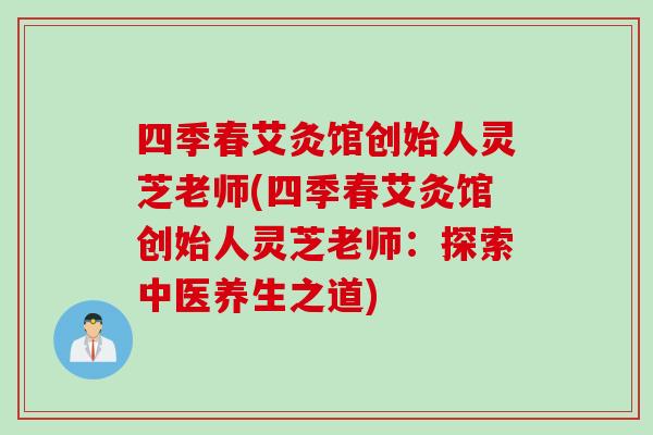 四季春艾灸馆创始人灵芝老师(四季春艾灸馆创始人灵芝老师:探索中医养生之道) 四季春艾灸馆创始人灵芝老师(四季春艾灸馆创始人灵芝老师:探索中医养生之道)