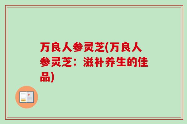 万良人参灵芝(万良人参灵芝:滋补养生的佳品) 万良人参灵芝(万良人参灵芝:滋补养生的佳品)