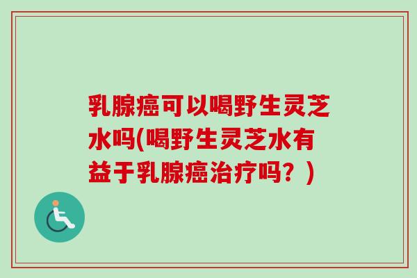 乳腺癌可以喝野生灵芝水吗(喝野生灵芝水有益于乳腺癌治疗吗？)