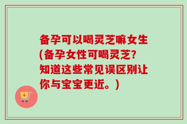 备孕可以喝灵芝嘛女生(备孕女性可喝灵芝？知道这些常见误区别让你与宝宝更近。)