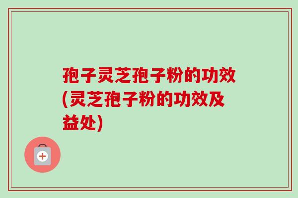 孢子灵芝孢子粉的功效(灵芝孢子粉的功效及益处) 孢子灵芝孢子粉的功效(灵芝孢子粉的功效及益处)