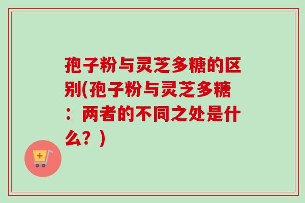 孢子粉与灵芝多糖的区别(孢子粉与灵芝多糖：两者的不同之处是什么？)