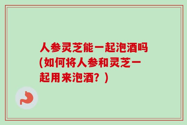 人参灵芝能一起泡酒吗(如何将人参和灵芝一起用来泡酒？)