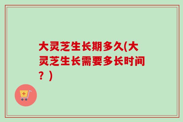 大灵芝生长期多久(大灵芝生长需要多长时间？)
