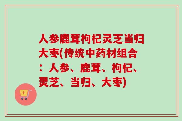人参鹿茸枸杞灵芝当归大枣(传统中药材组合：人参、鹿茸、枸杞、灵芝、当归、大枣)