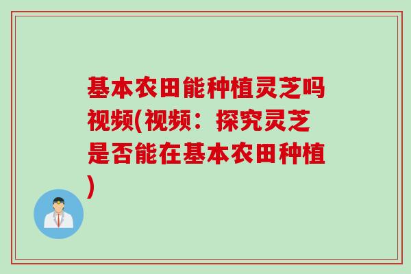 基本农田能种植灵芝吗视频(视频：探究灵芝是否能在基本农田种植)