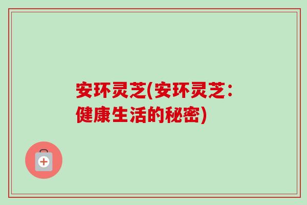 安环灵芝(安环灵芝：健康生活的秘密)