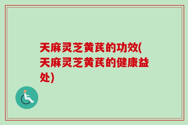 天麻灵芝黄芪的功效(天麻灵芝黄芪的健康益处)