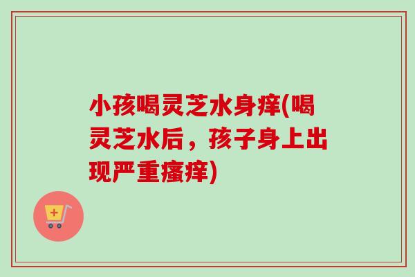 小孩喝灵芝水身痒(喝灵芝水后，孩子身上出现严重瘙痒)