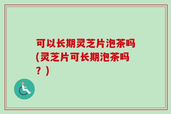 可以长期灵芝片泡茶吗(灵芝片可长期泡茶吗？)