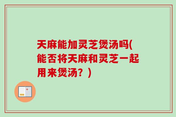 天麻能加灵芝煲汤吗(能否将天麻和灵芝一起用来煲汤?) 天麻能加灵芝煲汤吗(能否将天麻和灵芝一起用来煲汤?)