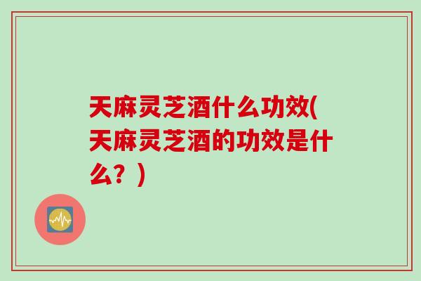 天麻灵芝酒什么功效(天麻灵芝酒的功效是什么？)