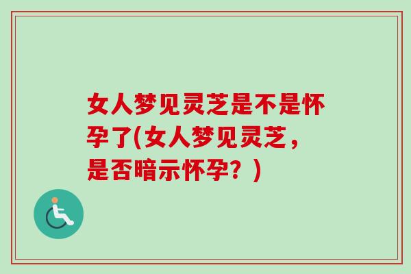 女人梦见灵芝是不是怀孕了(女人梦见灵芝，是否暗示怀孕？)
