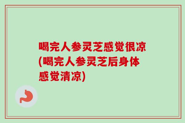 喝完人参灵芝感觉很凉(喝完人参灵芝后身体感觉清凉) 喝完人参灵芝感觉很凉(喝完人参灵芝后身体感觉清凉)