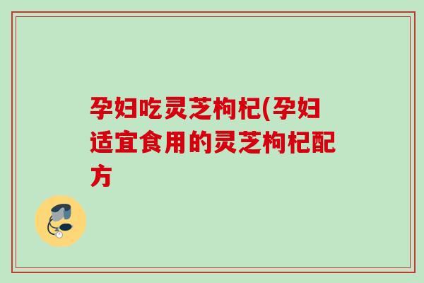 孕妇吃灵芝枸杞(孕妇适宜食用的灵芝枸杞配方