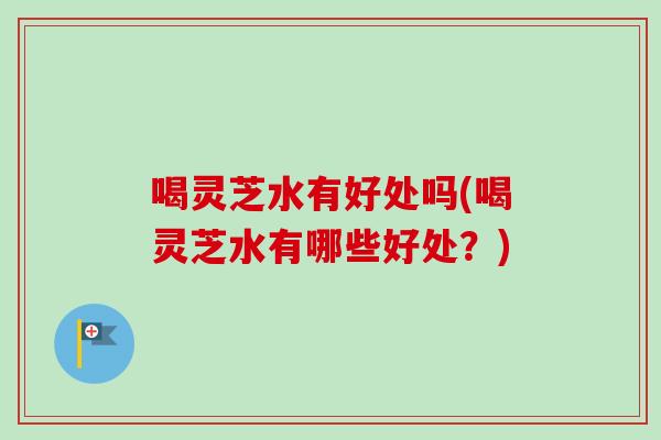 喝灵芝水有好处吗(喝灵芝水有哪些好处？)
