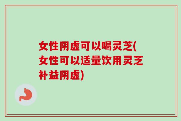 女性阴虚可以喝灵芝(女性可以适量饮用灵芝补益阴虚)