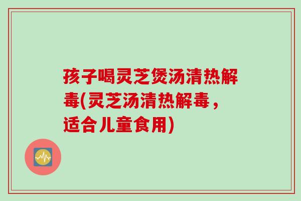 孩子喝灵芝煲汤清热解毒(灵芝汤清热解毒，适合儿童食用)