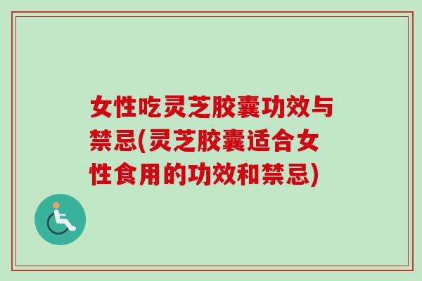 女性吃灵芝胶囊功效与禁忌(灵芝胶囊适合女性食用的功效和禁忌)