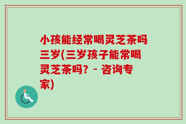 小孩能经常喝灵芝茶吗三岁(三岁孩子能常喝灵芝茶吗？- 咨询专家)