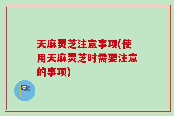 天麻灵芝注意事项(使用天麻灵芝时需要注意的事项)